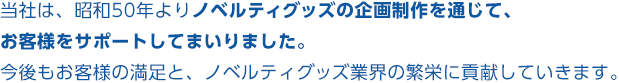 当社は、昭和50年よりノベルティグッズの企画制作を通じて、お客様をサポートしてまいりました。今後もお客様の満足と、ノベルティグッズ業界の繁栄に貢献していきます。